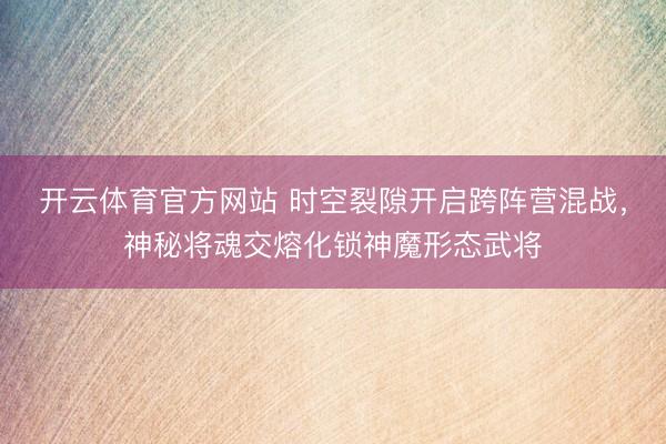 开云体育官方网站 时空裂隙开启跨阵营混战，神秘将魂交熔化锁神魔形态武将