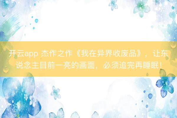 开云app 杰作之作《我在异界收废品》，让东说念主目前一亮的画面，必须追完再睡眠！