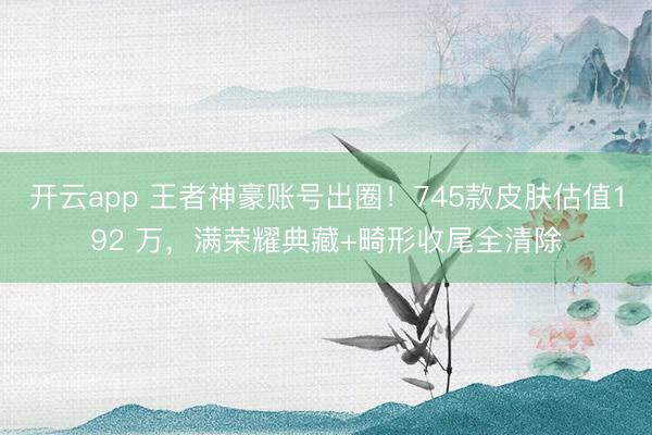 开云app 王者神豪账号出圈！745款皮肤估值192 万，满荣耀典藏+畸形收尾全清除