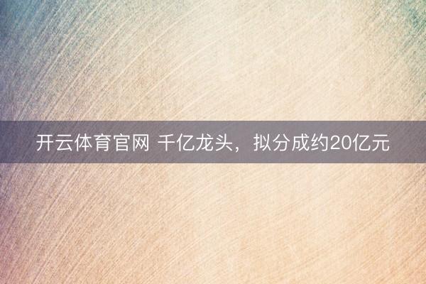 开云体育官网 千亿龙头，拟分成约20亿元