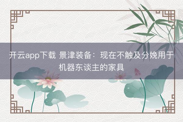 开云app下载 景津装备:现在不触及分娩用于机器东谈主的家具