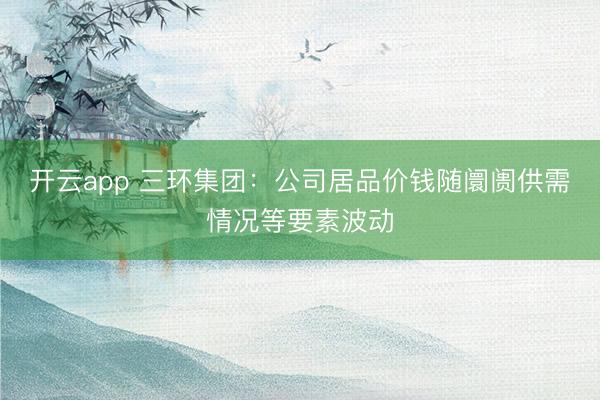 开云app 三环集团：公司居品价钱随阛阓供需情况等要素波动