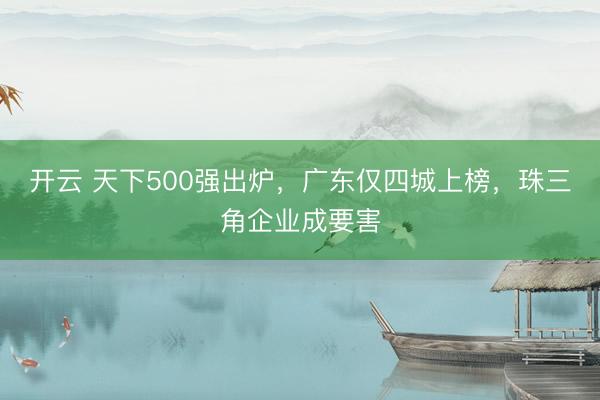开云 天下500强出炉，广东仅四城上榜，珠三角企业成要害