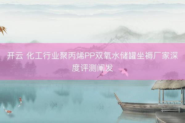 开云 化工行业聚丙烯PP双氧水储罐坐褥厂家深度评测阐发