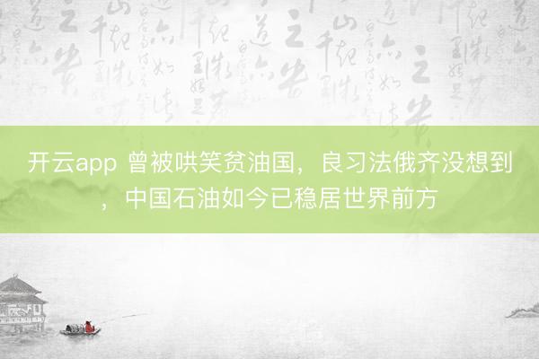 开云app 曾被哄笑贫油国,良习法俄齐没想到,中国石油如今已稳居世界前方
