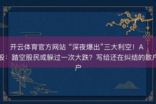 开云体育官方网站 “深夜爆出”三大利空！A 股：踏空股民或躲过一次大跌？写给还在纠结的散户