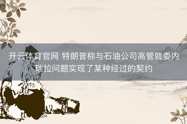 开云体育官网 特朗普称与石油公司高管就委内瑞拉问题实现了某种经过的契约