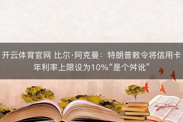 开云体育官网 比尔·阿克曼：特朗普敕令将信用卡年利率上限设为10%“是个舛讹”