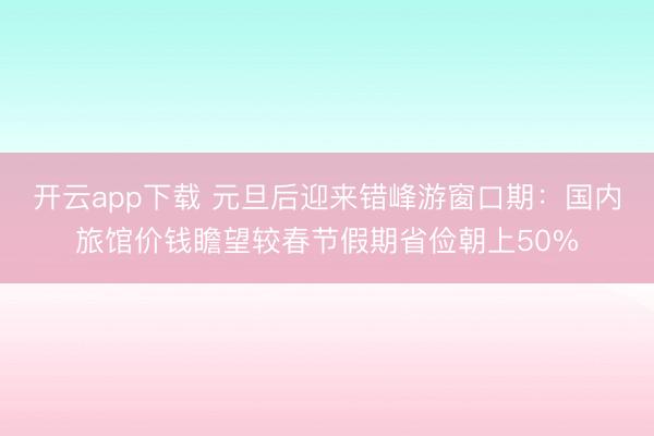 开云app下载 元旦后迎来错峰游窗口期：国内旅馆价钱瞻望较春节假期省俭朝上50%