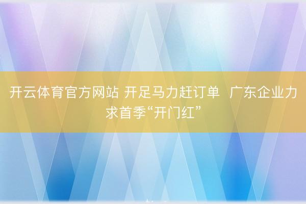 开云体育官方网站 开足马力赶订单 广东企业力求首季“开门红”