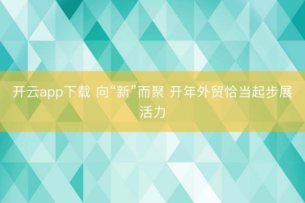 开云app下载 向“新”而聚 开年外贸恰当起步展活力
