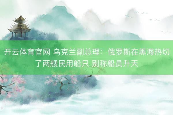开云体育官网 乌克兰副总理:俄罗斯在黑海热切了两艘民用船只 别称船员升天
