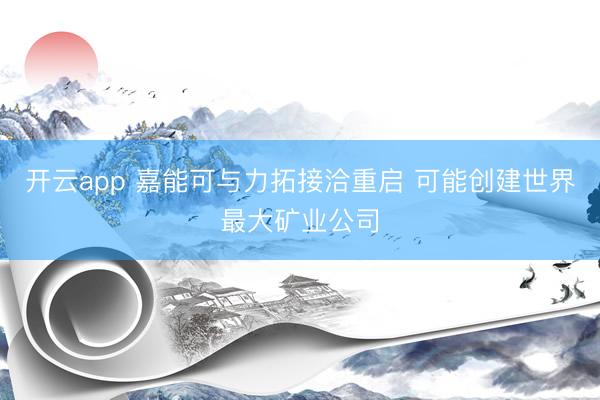 开云app 嘉能可与力拓接洽重启 可能创建世界最大矿业公司