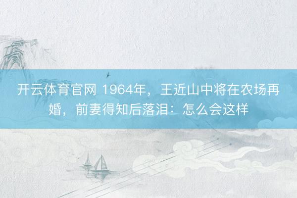 开云体育官网 1964年，王近山中将在农场再婚，前妻得知后落泪：怎么会这样