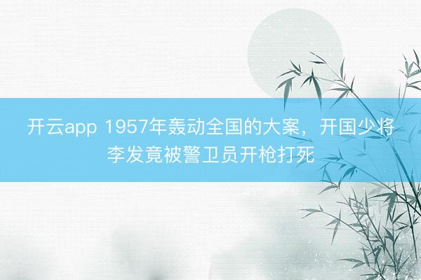 开云app 1957年轰动全国的大案，开国少将李发竟被警卫员开枪打死