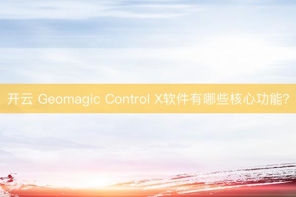 开云 Geomagic Control X软件有哪些核心功能？