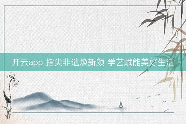 开云app 指尖非遗焕新颜 学艺赋能美好生活