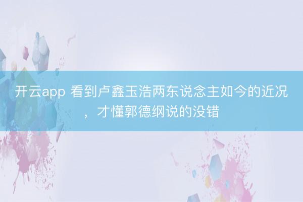 开云app 看到卢鑫玉浩两东说念主如今的近况，才懂郭德纲说的没错