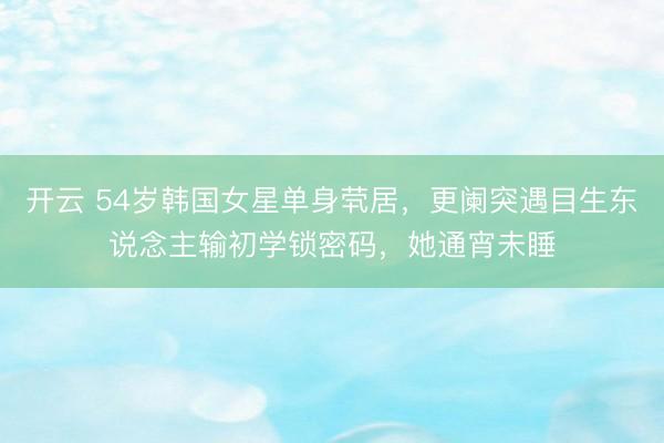 开云 54岁韩国女星单身茕居，更阑突遇目生东说念主输初学锁密码，她通宵未睡
