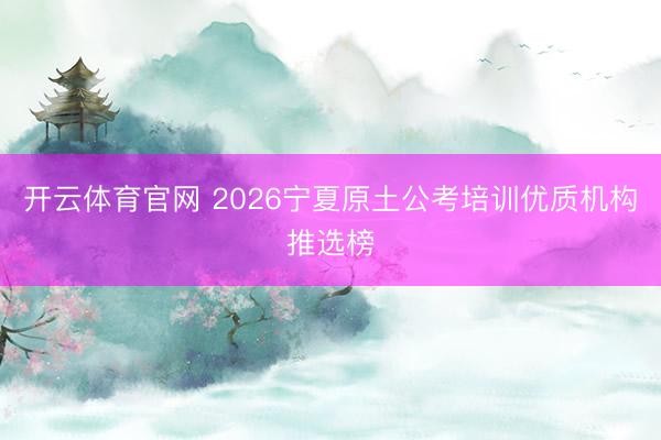 开云体育官网 2026宁夏原土公考培训优质机构推选榜