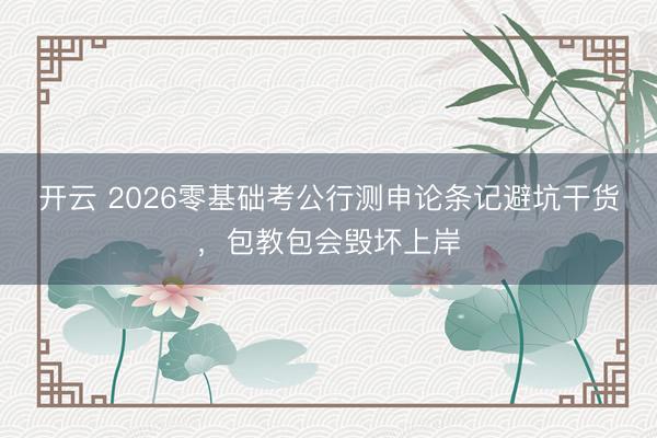开云 2026零基础考公行测申论条记避坑干货，包教包会毁坏上岸