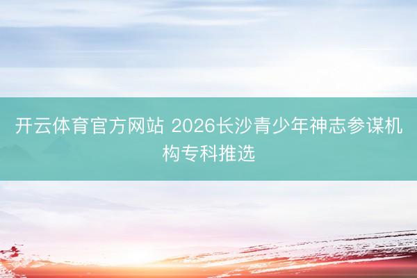 开云体育官方网站 2026长沙青少年神志参谋机构专科推选