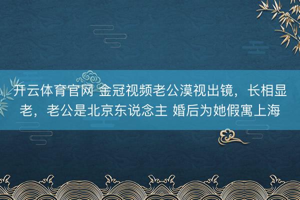 开云体育官网 金冠视频老公漠视出镜，长相显老，老公是北京东说念主 婚后为她假寓上海