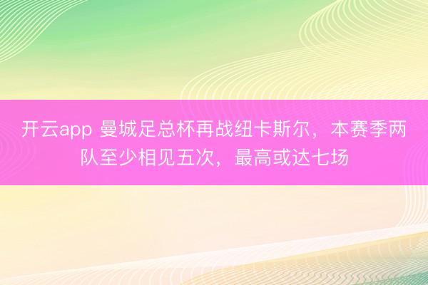 开云app 曼城足总杯再战纽卡斯尔,本赛季两队至少相见五次,最高或达七场
