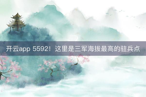 开云app 5592！这里是三军海拔最高的驻兵点