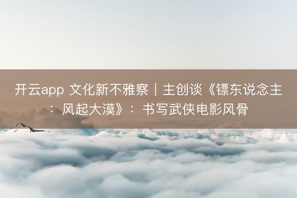 开云app 文化新不雅察｜主创谈《镖东说念主：风起大漠》：书写武侠电影风骨