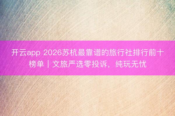 开云app 2026苏杭最靠谱的旅行社排行前十榜单|文旅严选零投诉,纯玩无忧
