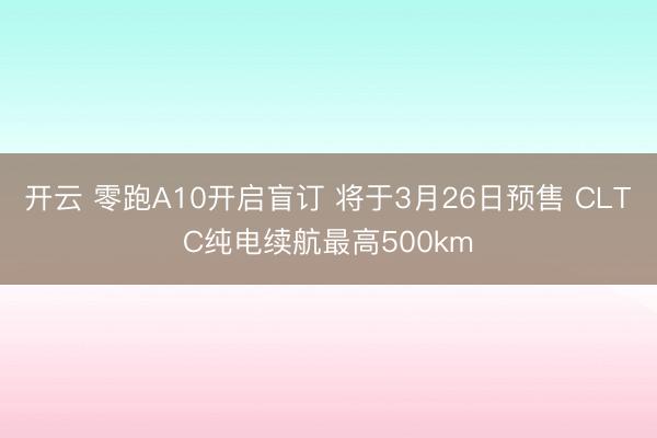 开云 零跑A10开启盲订 将于3月26日预售 CLTC纯电续航最高500km