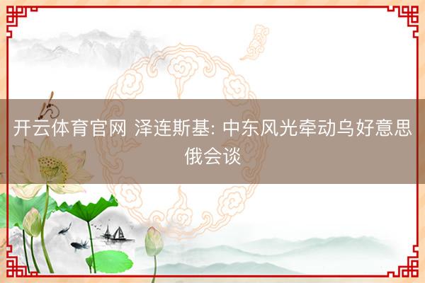 开云体育官网 泽连斯基: 中东风光牵动乌好意思俄会谈