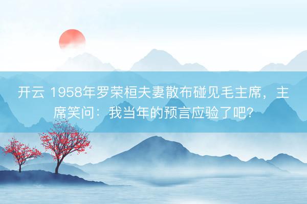 开云 1958年罗荣桓夫妻散布碰见毛主席，主席笑问：我当年的预言应验了吧？