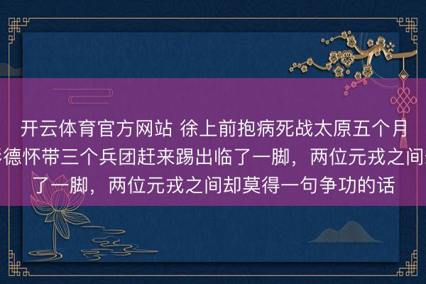 开云体育官方网站 徐上前抱病死战太原五个月啃下最硬的骨头，彭德怀带三个兵团赶来踢出临了一脚，两位元戎之间却莫得一句争功的话
