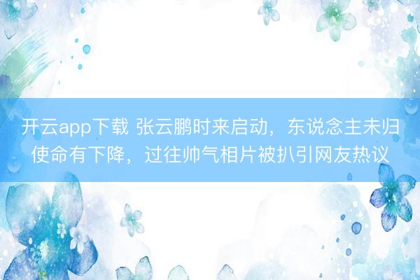 开云app下载 张云鹏时来启动，东说念主未归使命有下降，过往帅气相片被扒引网友热议