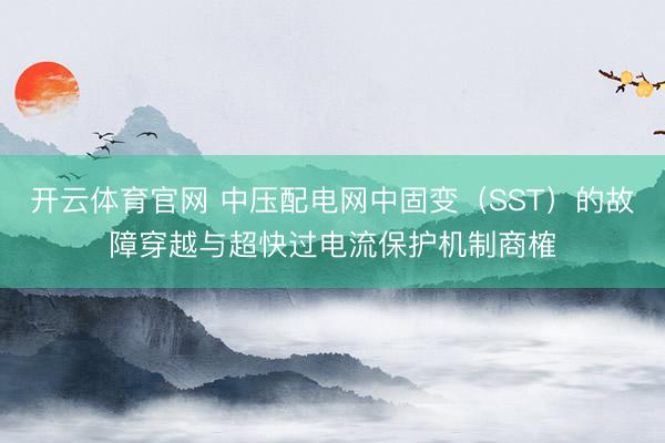 开云体育官网 中压配电网中固变（SST）的故障穿越与超快过电流保护机制商榷