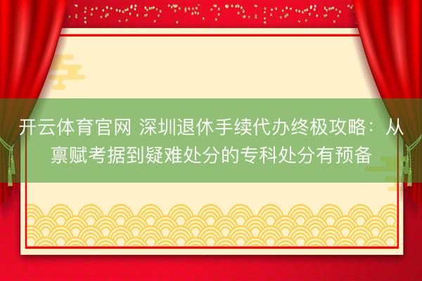 开云体育官网 深圳退休手续代办终极攻略：从禀赋考据到疑难处分的专科处分有预备