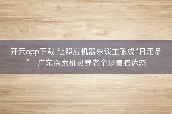 开云app下载 让照应机器东谈主酿成“日用品”！广东探索机灵养老全场景腾达态