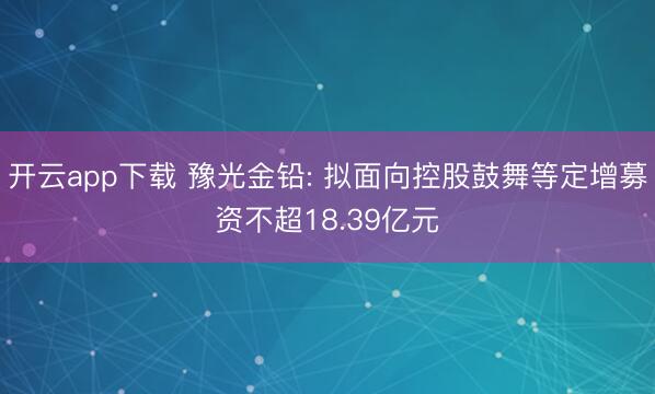 开云app下载 豫光金铅: 拟面向控股鼓舞等定增募资不超18.39亿元