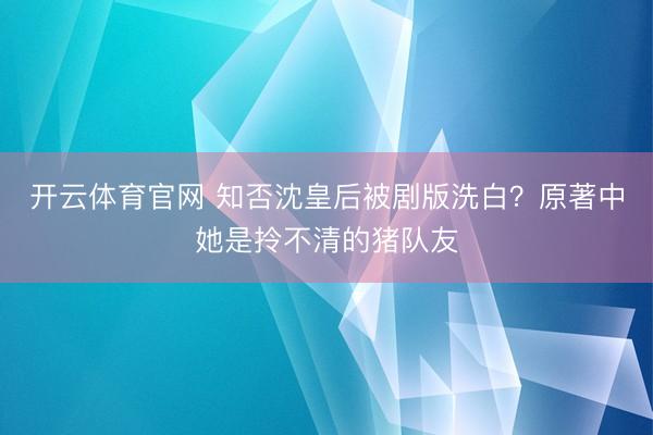 开云体育官网 知否沈皇后被剧版洗白？原著中她是拎不清的猪队友