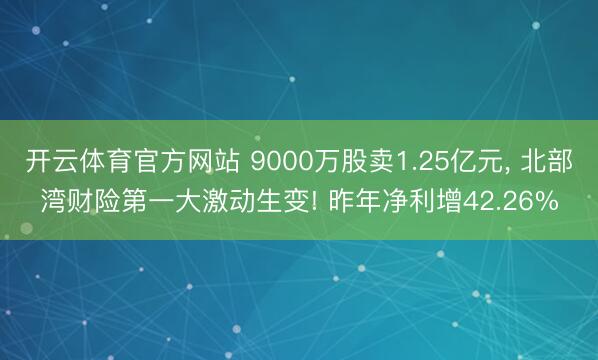 开云体育官方网站 9000万股卖1.25亿元, 北部湾财险第一大激动生变! 昨年净利增42.26%