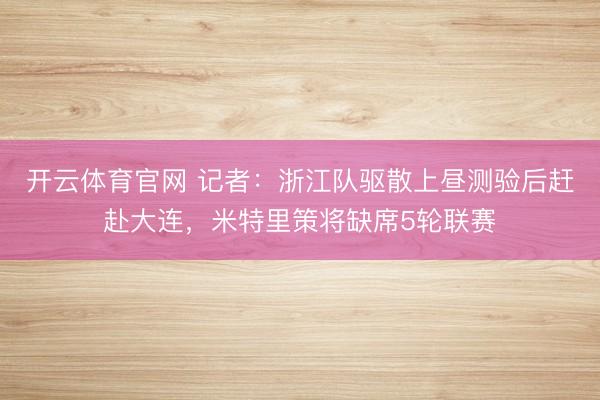 开云体育官网 记者:浙江队驱散上昼测验后赶赴大连,米特里策将缺席5轮联赛