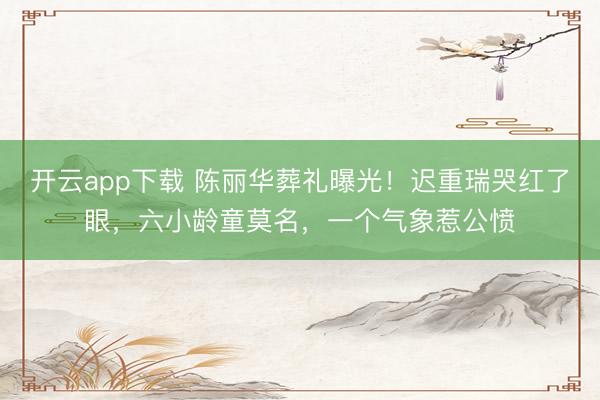 开云app下载 陈丽华葬礼曝光！迟重瑞哭红了眼，六小龄童莫名，一个气象惹公愤