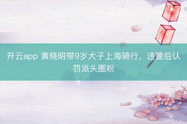 开云app 黄晓明带9岁犬子上海骑行，违警后认罚派头圈粉