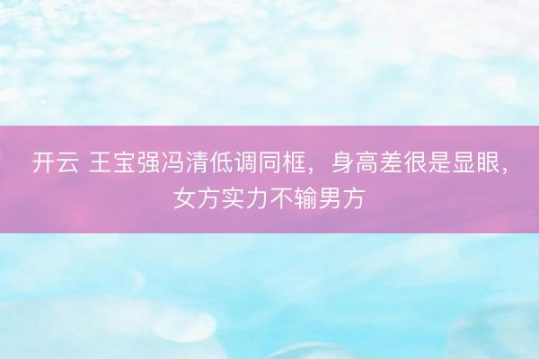 开云 王宝强冯清低调同框，身高差很是显眼，女方实力不输男方