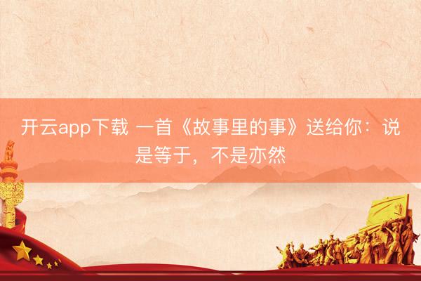 开云app下载 一首《故事里的事》送给你：说是等于，不是亦然