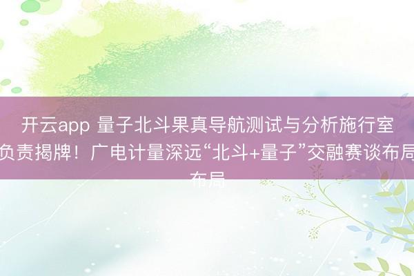 开云app 量子北斗果真导航测试与分析施行室负责揭牌!广电计量深远“北斗+量子”交融赛谈布局