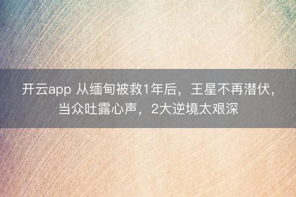 开云app 从缅甸被救1年后，王星不再潜伏，当众吐露心声，2大逆境太艰深