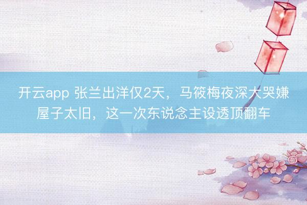 开云app 张兰出洋仅2天,马筱梅夜深大哭嫌屋子太旧,这一次东说念主设透顶翻车
